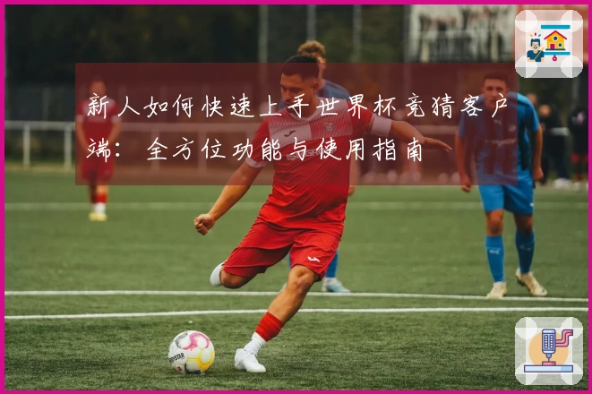 新人如何快速上手世界杯竞猜客户端：全方位功能与使用指南